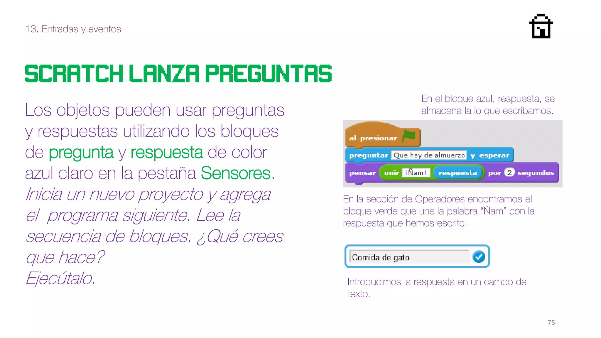 13. Entradas y eventos
75
Scratch lanza preguntas
Los objetos pueden usar preguntas
y respuestas utilizando los bloques
de pregunta y respuesta de color
azul claro en la pestaña Sensores.
Inicia un nuevo proyecto y agrega
el programa siguiente. Lee la
secuencia de bloques. ¿Qué crees
que hace?
Ejecútalo.
En la sección de Operadores encontramos el
bloque verde que une la palabra “Ñam” con la
respuesta que hemos escrito.
En el bloque azul, respuesta, se
almacena la lo que escribamos.
Introducimos la respuesta en un campo de
texto.
 