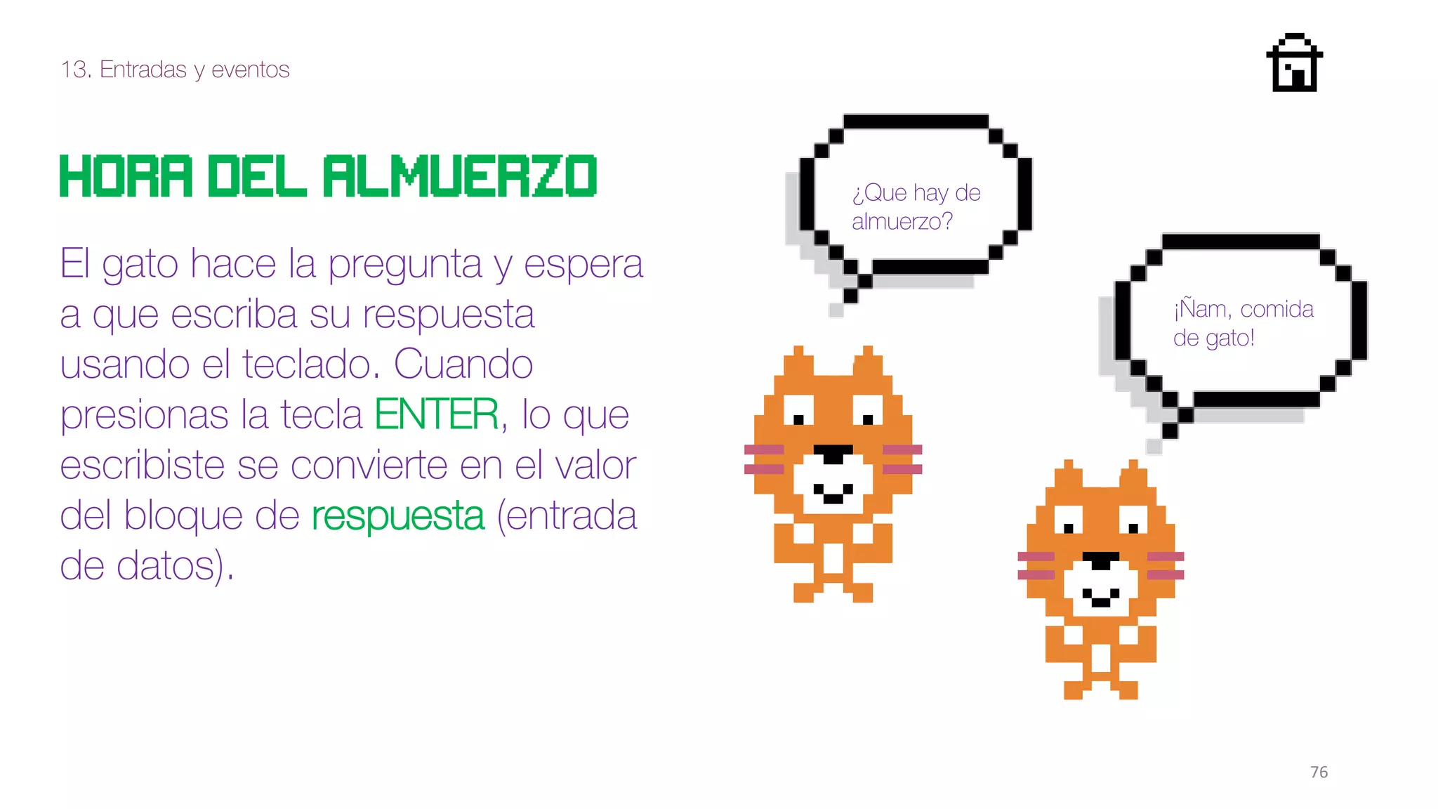 13. Entradas y eventos
76
Hora del almuerzo
El gato hace la pregunta y espera
a que escriba su respuesta
usando el teclado. Cuando
presionas la tecla ENTER, lo que
escribiste se convierte en el valor
del bloque de respuesta (entrada
de datos).
¿Que hay de
almuerzo?
¡Ñam, comida
de gato!
 
