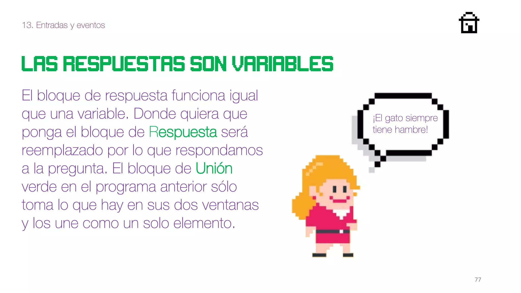 13. Entradas y eventos
77
Las respuestas son variables
El bloque de respuesta funciona igual
que una variable. Donde quiera que
ponga el bloque de Respuesta será
reemplazado por lo que respondamos
a la pregunta. El bloque de Unión
verde en el programa anterior sólo
toma lo que hay en sus dos ventanas
y los une como un solo elemento.
¡El gato siempre
tiene hambre!
 
