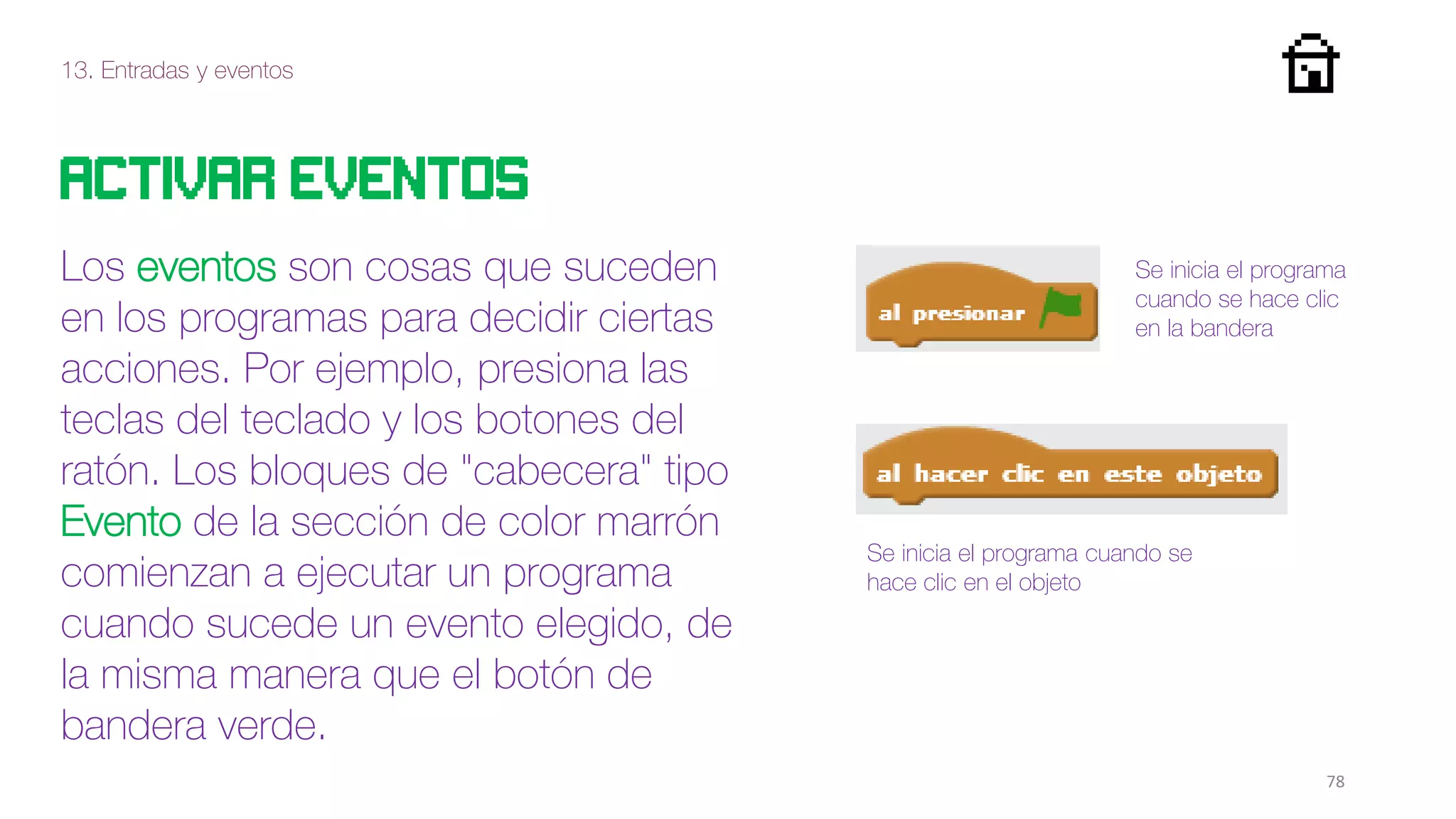 13. Entradas y eventos
78
Activar eventos
Los eventos son cosas que suceden
en los programas para decidir ciertas
acciones. Por ejemplo, presiona las
teclas del teclado y los botones del
ratón. Los bloques de "cabecera" tipo
Evento de la sección de color marrón
comienzan a ejecutar un programa
cuando sucede un evento elegido, de
la misma manera que el botón de
bandera verde.
Se inicia el programa
cuando se hace clic
en la bandera
Se inicia el programa cuando se
hace clic en el objeto
 