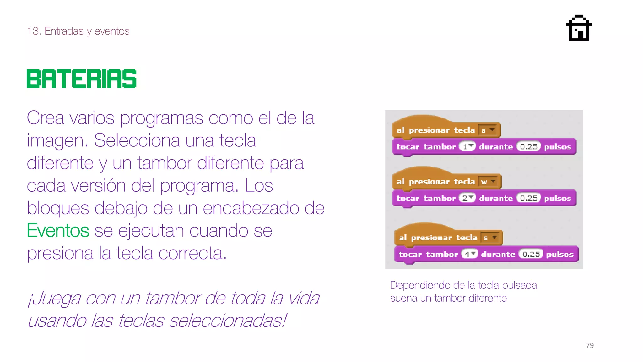 13. Entradas y eventos
79
Baterias
Crea varios programas como el de la
imagen. Selecciona una tecla
diferente y un tambor diferente para
cada versión del programa. Los
bloques debajo de un encabezado de
Eventos se ejecutan cuando se
presiona la tecla correcta.
¡Juega con un tambor de toda la vida
usando las teclas seleccionadas!
Dependiendo de la tecla pulsada
suena un tambor diferente
 