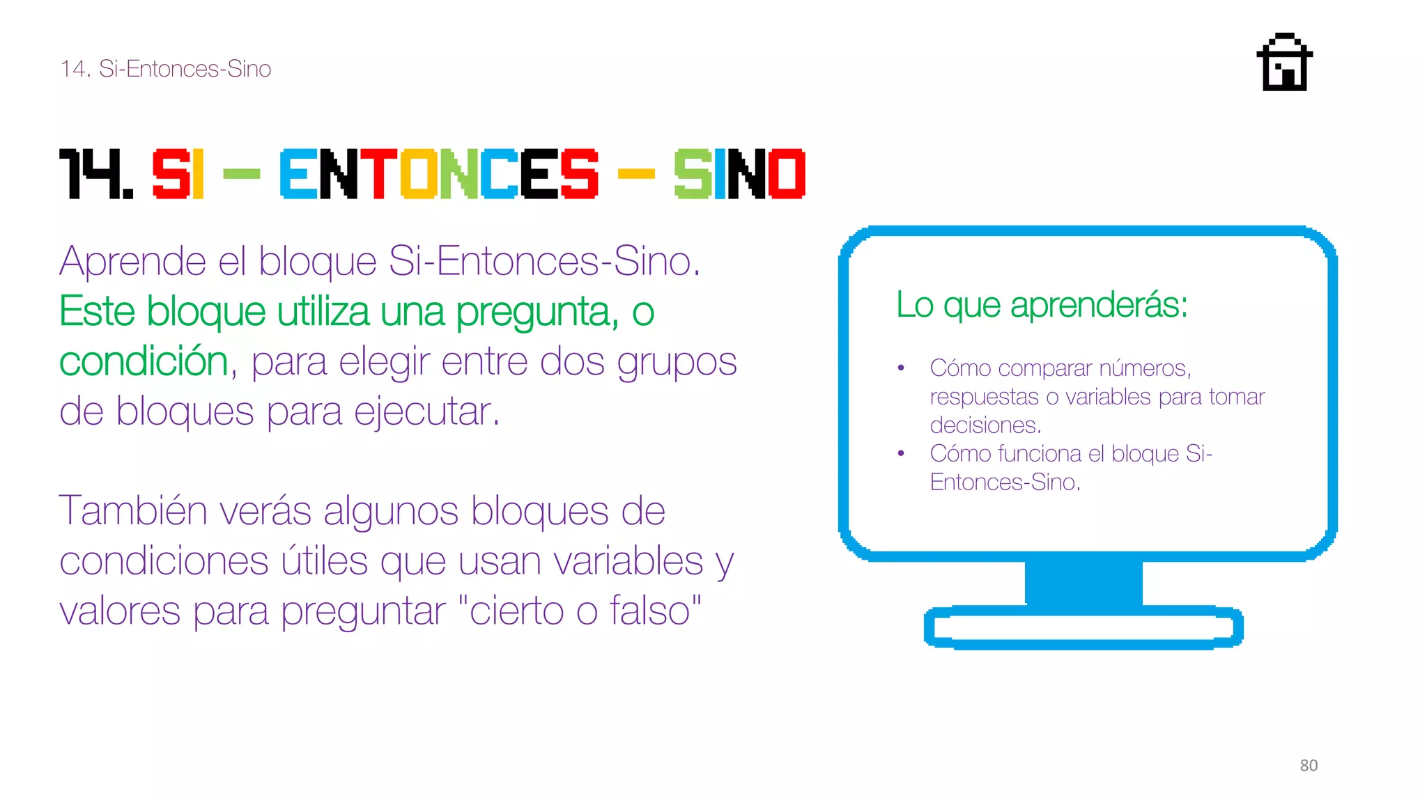 14. Si-Entonces-Sino
80
14. SI - ENTONCES - SINO
Aprende el bloque Si-Entonces-Sino.
Este bloque utiliza una pregunta, o
condición, para elegir entre dos grupos
de bloques para ejecutar.
También verás algunos bloques de
condiciones útiles que usan variables y
valores para preguntar "cierto o falso"
Lo que aprenderás:
• Cómo comparar números,
respuestas o variables para tomar
decisiones.
• Cómo funciona el bloque Si-
Entonces-Sino.
 