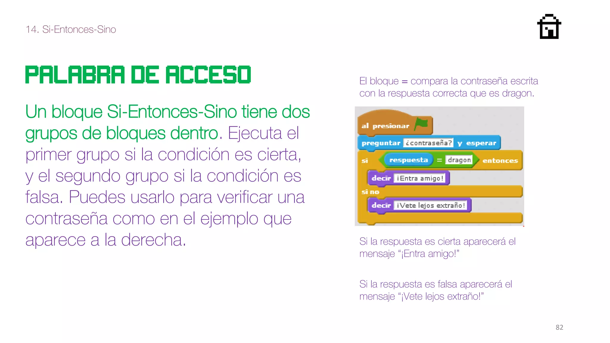 14. Si-Entonces-Sino
82
palabra de acceso
Un bloque Si-Entonces-Sino tiene dos
grupos de bloques dentro. Ejecuta el
primer grupo si la condición es cierta,
y el segundo grupo si la condición es
falsa. Puedes usarlo para verificar una
contraseña como en el ejemplo que
aparece a la derecha. Si la respuesta es cierta aparecerá el
mensaje “¡Entra amigo!”
El bloque = compara la contraseña escrita
con la respuesta correcta que es dragon.
Si la respuesta es falsa aparecerá el
mensaje “¡Vete lejos extraño!”
 