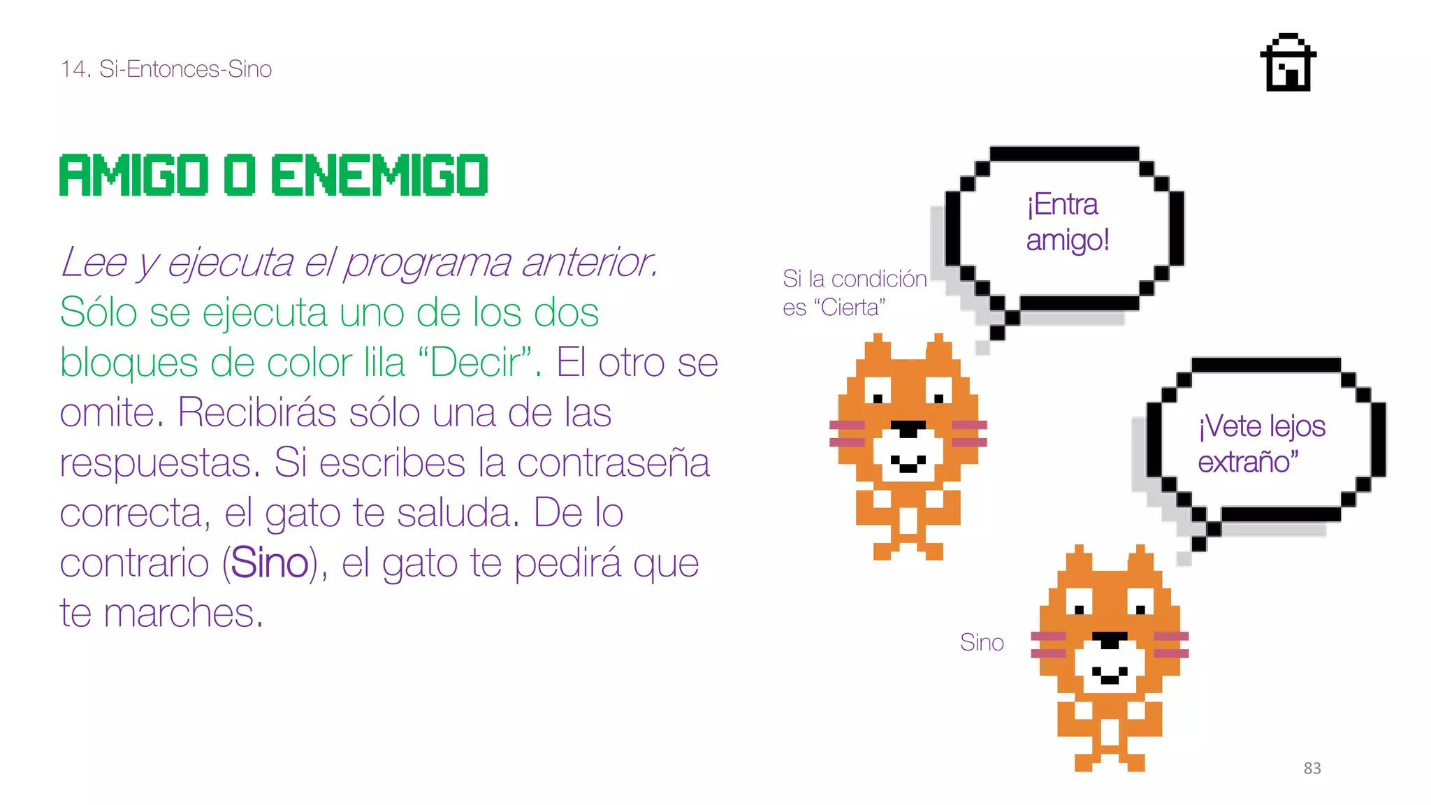 14. Si-Entonces-Sino
83
Amigo o enemigo
Lee y ejecuta el programa anterior.
Sólo se ejecuta uno de los dos
bloques de color lila “Decir”. El otro se
omite. Recibirás sólo una de las
respuestas. Si escribes la contraseña
correcta, el gato te saluda. De lo
contrario (Sino), el gato te pedirá que
te marches.
¡Entra
amigo!
¡Vete lejos
extraño”
Sino
Si la condición
es “Cierta”
 