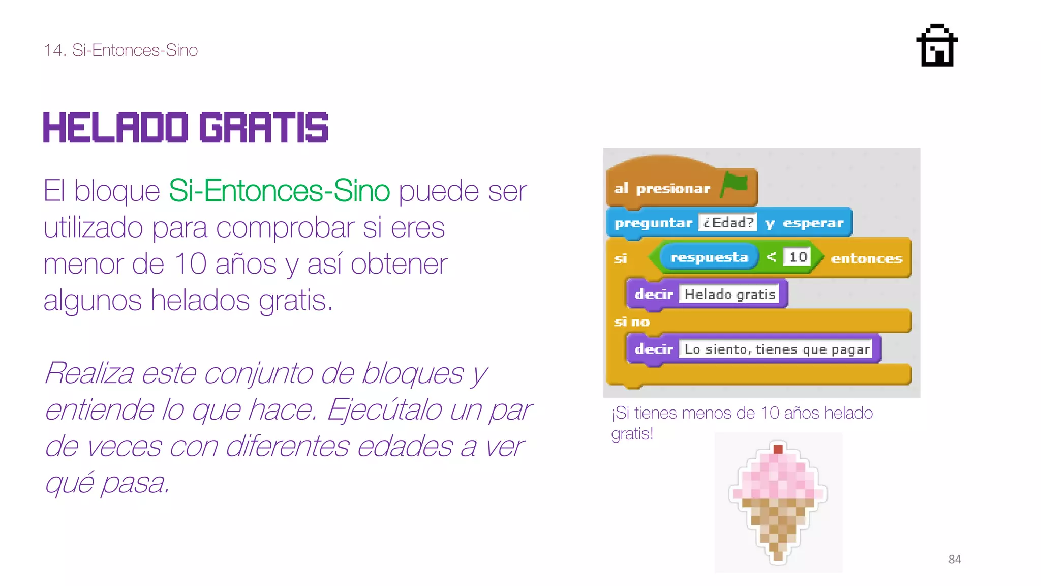 14. Si-Entonces-Sino
84
Helado gratis
El bloque Si-Entonces-Sino puede ser
utilizado para comprobar si eres
menor de 10 años y así obtener
algunos helados gratis.
Realiza este conjunto de bloques y
entiende lo que hace. Ejecútalo un par
de veces con diferentes edades a ver
qué pasa.
¡Si tienes menos de 10 años helado
gratis!
 