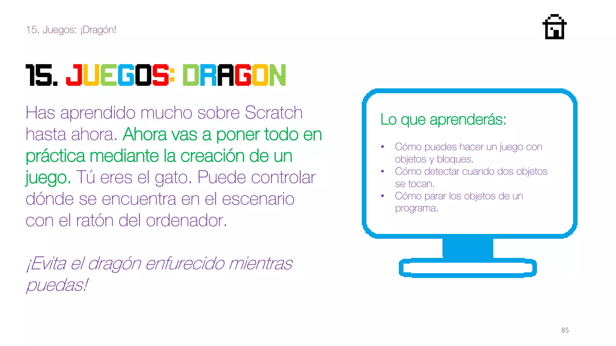 15. Juegos: ¡Dragón!
85
15. JUEGOS: DRAGON
Has aprendido mucho sobre Scratch
hasta ahora. Ahora vas a poner todo en
práctica mediante la creación de un
juego. Tú eres el gato. Puede controlar
dónde se encuentra en el escenario
con el ratón del ordenador.
¡Evita el dragón enfurecido mientras
puedas!
Lo que aprenderás:
• Cómo puedes hacer un juego con
objetos y bloques.
• Cómo detectar cuando dos objetos
se tocan.
• Cómo parar los objetos de un
programa.
 