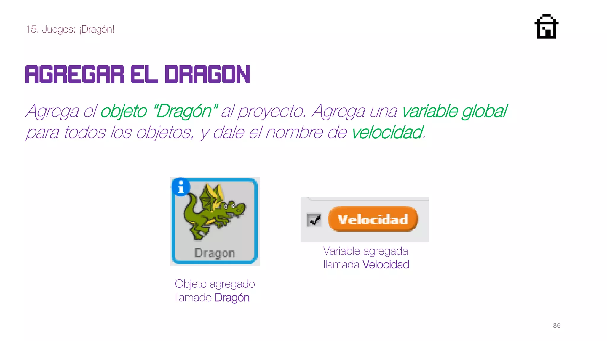 15. Juegos: ¡Dragón!
86
Agregar el dragon
Agrega el objeto "Dragón" al proyecto. Agrega una variable global
para todos los objetos, y dale el nombre de velocidad.
Objeto agregado
llamado Dragón
Variable agregada
llamada Velocidad
 