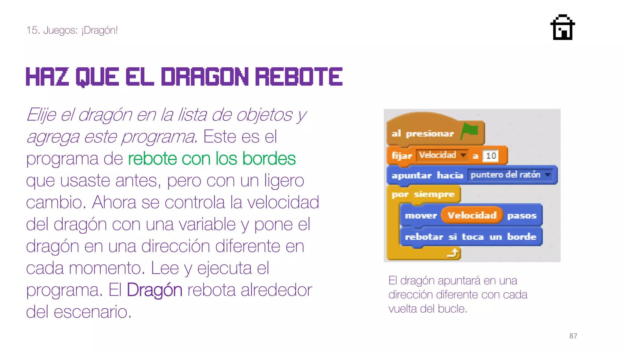 15. Juegos: ¡Dragón!
87
Haz que el dragon rebote
Elije el dragón en la lista de objetos y
agrega este programa. Este es el
programa de rebote con los bordes
que usaste antes, pero con un ligero
cambio. Ahora se controla la velocidad
del dragón con una variable y pone el
dragón en una dirección diferente en
cada momento. Lee y ejecuta el
programa. El Dragón rebota alrededor
del escenario.
El dragón apuntará en una
dirección diferente con cada
vuelta del bucle.
 