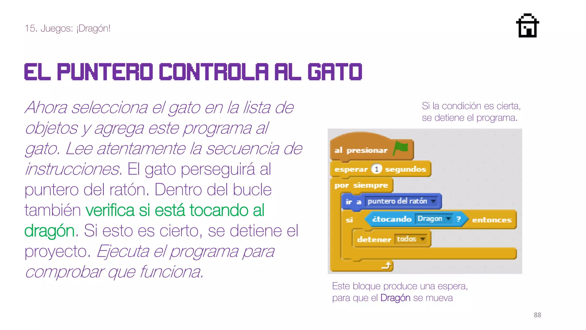 15. Juegos: ¡Dragón!
88
El puntero controla al gato
Ahora selecciona el gato en la lista de
objetos y agrega este programa al
gato. Lee atentamente la secuencia de
instrucciones. El gato perseguirá al
puntero del ratón. Dentro del bucle
también verifica si está tocando al
dragón. Si esto es cierto, se detiene el
proyecto. Ejecuta el programa para
comprobar que funciona.
Este bloque produce una espera,
para que el Dragón se mueva
Si la condición es cierta,
se detiene el programa.
 
