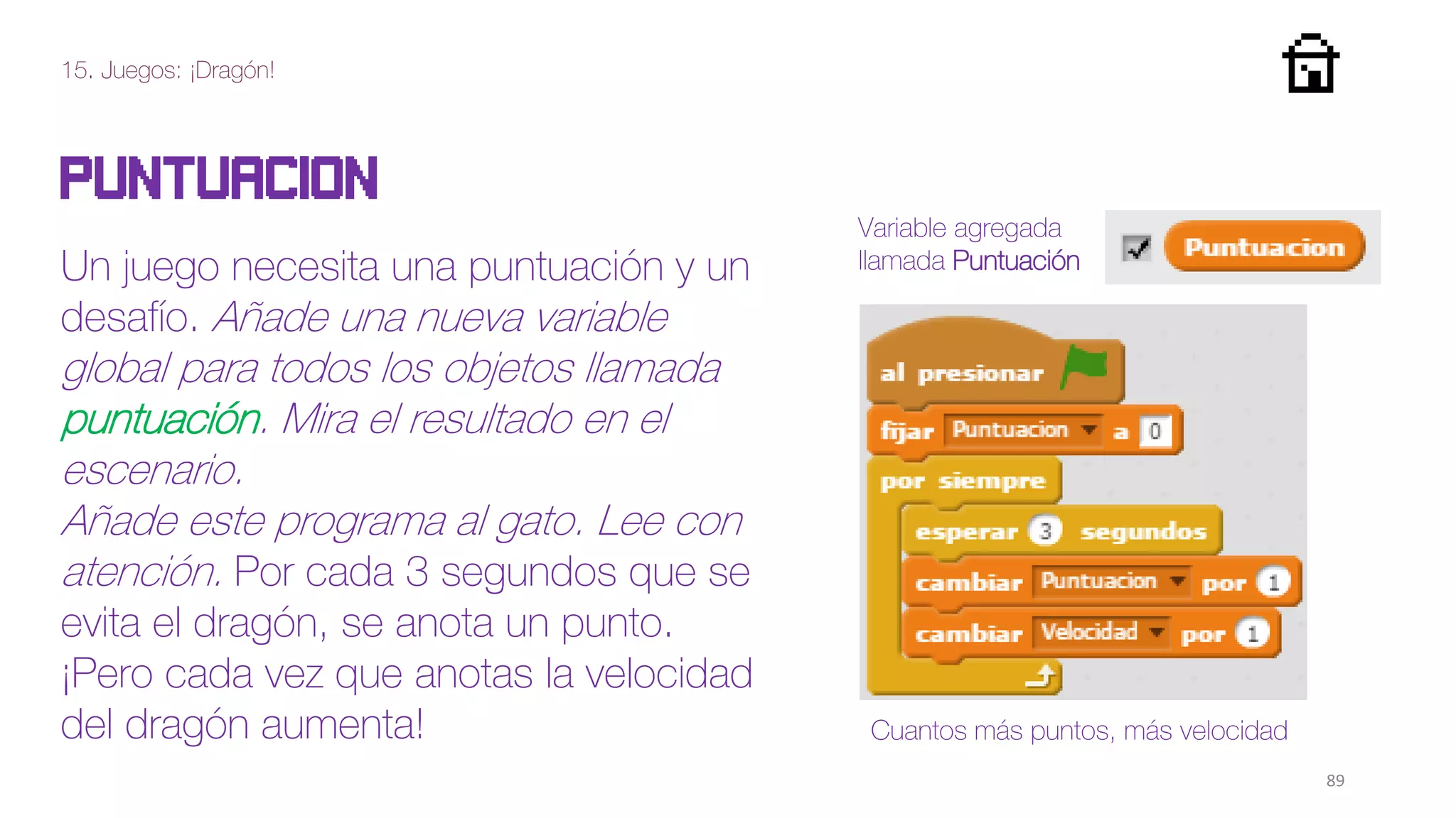 15. Juegos: ¡Dragón!
89
Puntuacion
Un juego necesita una puntuación y un
desafío. Añade una nueva variable
global para todos los objetos llamada
puntuación. Mira el resultado en el
escenario.
Añade este programa al gato. Lee con
atención. Por cada 3 segundos que se
evita el dragón, se anota un punto.
¡Pero cada vez que anotas la velocidad
del dragón aumenta!
Variable agregada
llamada Puntuación
Cuantos más puntos, más velocidad
 