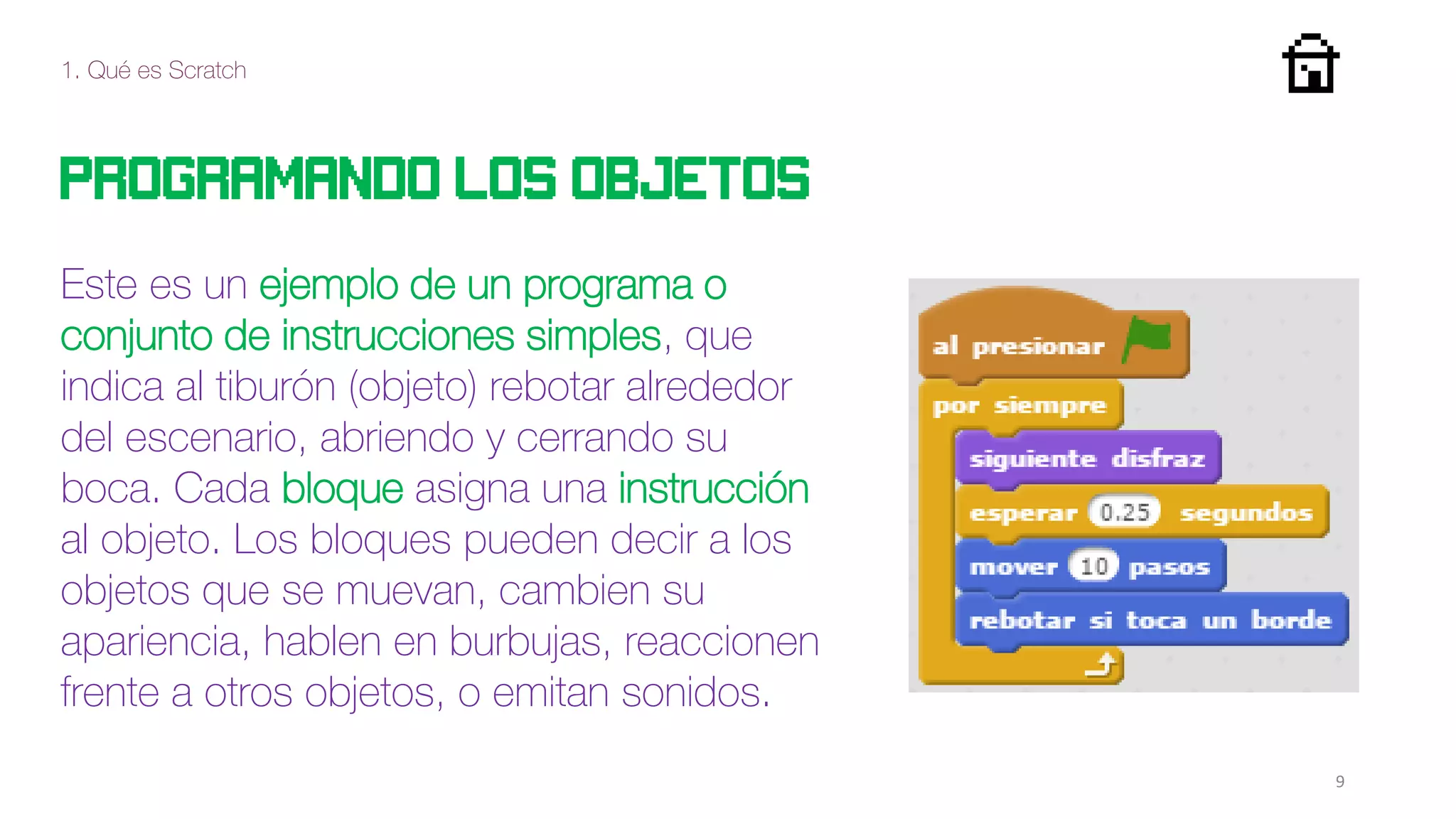 1. Qué es Scratch
9
Programando los objetos
Este es un ejemplo de un programa o
conjunto de instrucciones simples, que
indica al tiburón (objeto) rebotar alrededor
del escenario, abriendo y cerrando su
boca. Cada bloque asigna una instrucción
al objeto. Los bloques pueden decir a los
objetos que se muevan, cambien su
apariencia, hablen en burbujas, reaccionen
frente a otros objetos, o emitan sonidos.
 