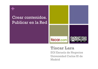 +
Crear contenidos.
Publicar en la Red




                     Tíscar Lara
                     EOI Escuela de Negocios
                     Universidad Carlos III de
                     Madrid
 