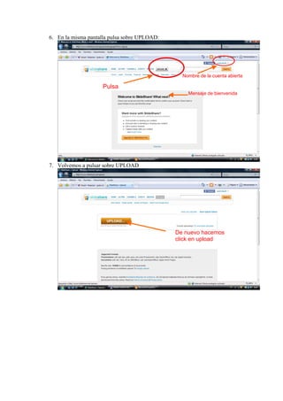 6. En la misma pantalla pulsa sobre UPLOAD:




                                                Nombre de la cuenta abierta

                     Pulsa
                                                  Mensaje de bienvenida
                             marijose171
                             Tu e-mail
                             contraseña




7. Volvemos a pulsar sobre UPLOAD




                                              De nuevo hacemos
                                              click en upload
 