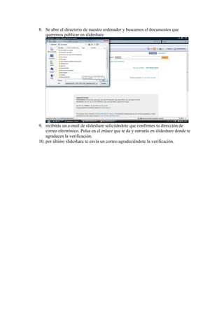 8. Se abre el directorio de nuestro ordenador y buscamos el documentos que
   queremos publicar en slideshare




9. recibirás un e-mail de slideshare solicitándote que confirmes tu dirección de
    correo electrónico. Pulsa en el enlace que te da y entrarás en slideshare donde te
    agradecen la verificación.
10. por último slideshare te envía un correo agradeciéndote la verificación.
 