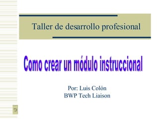 Taller de desarrollo profesional Por: Luis Colón BWP Tech Liaison Como crear un módulo instruccional 