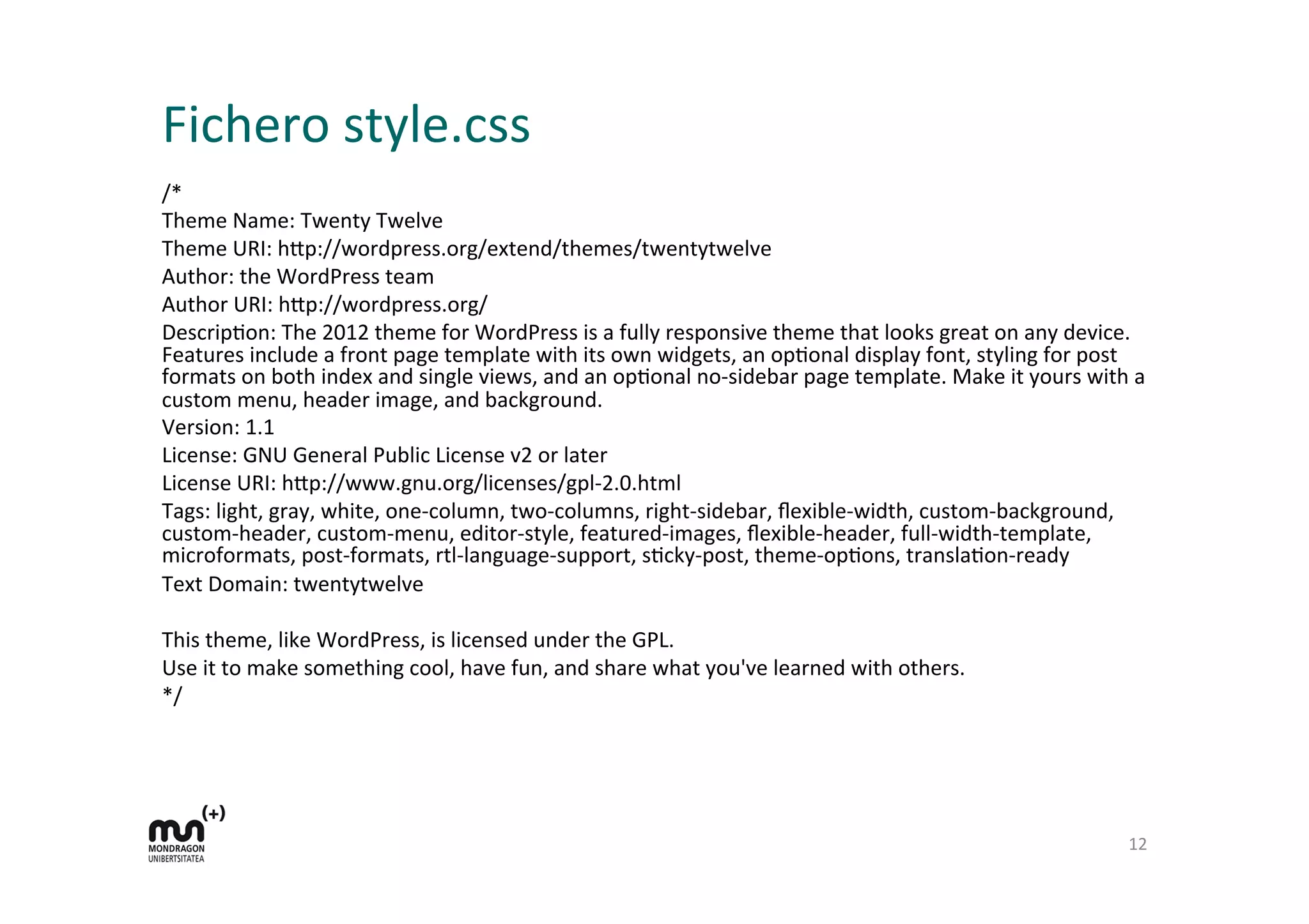 Fichero	
  style.css	
  
/*	
  
Theme	
  Name:	
  Twenty	
  Twelve	
  
Theme	
  URI:	
  h9p://wordpress.org/extend/themes/twentytwelve	
  
Author:	
  the	
  WordPress	
  team	
  
Author	
  URI:	
  h9p://wordpress.org/	
  
DescripDon:	
  The	
  2012	
  theme	
  for	
  WordPress	
  is	
  a	
  fully	
  responsive	
  theme	
  that	
  looks	
  great	
  on	
  any	
  device.	
  
Features	
  include	
  a	
  front	
  page	
  template	
  with	
  its	
  own	
  widgets,	
  an	
  opDonal	
  display	
  font,	
  styling	
  for	
  post	
  
formats	
  on	
  both	
  index	
  and	
  single	
  views,	
  and	
  an	
  opDonal	
  no-­‐sidebar	
  page	
  template.	
  Make	
  it	
  yours	
  with	
  a	
  
custom	
  menu,	
  header	
  image,	
  and	
  background.	
  
Version:	
  1.1	
  
License:	
  GNU	
  General	
  Public	
  License	
  v2	
  or	
  later	
  
License	
  URI:	
  h9p://www.gnu.org/licenses/gpl-­‐2.0.html	
  
Tags:	
  light,	
  gray,	
  white,	
  one-­‐column,	
  two-­‐columns,	
  right-­‐sidebar,	
  ﬂexible-­‐width,	
  custom-­‐background,	
  
custom-­‐header,	
  custom-­‐menu,	
  editor-­‐style,	
  featured-­‐images,	
  ﬂexible-­‐header,	
  full-­‐width-­‐template,	
  
microformats,	
  post-­‐formats,	
  rtl-­‐language-­‐support,	
  sDcky-­‐post,	
  theme-­‐opDons,	
  translaDon-­‐ready	
  
Text	
  Domain:	
  twentytwelve	
  
	
  
This	
  theme,	
  like	
  WordPress,	
  is	
  licensed	
  under	
  the	
  GPL.	
  
Use	
  it	
  to	
  make	
  something	
  cool,	
  have	
  fun,	
  and	
  share	
  what	
  you've	
  learned	
  with	
  others.	
  
*/	
  
12	
  
 