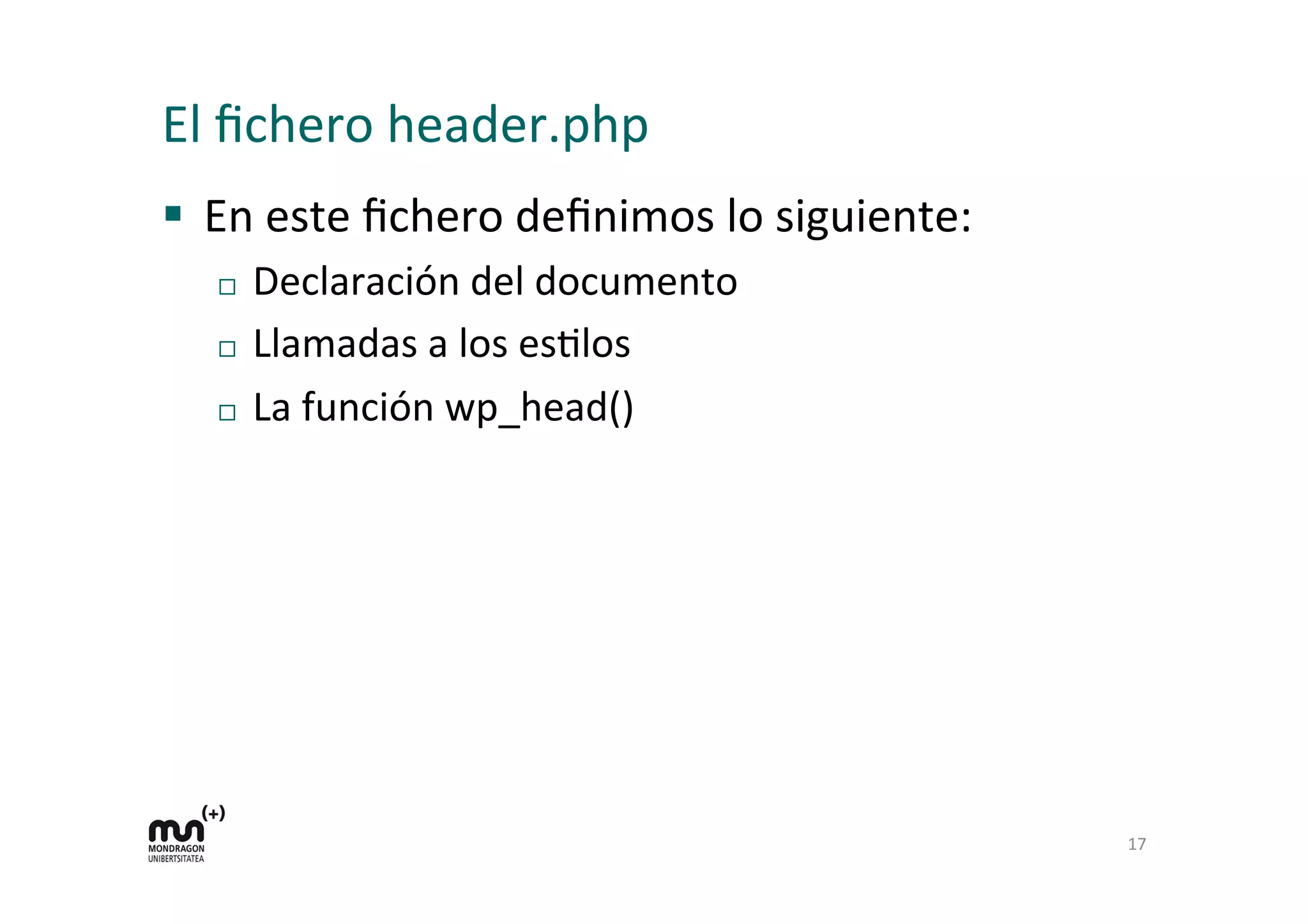 El	
  ﬁchero	
  header.php	
  
§  En	
  este	
  ﬁchero	
  deﬁnimos	
  lo	
  siguiente:	
  
¨  Declaración	
  del	
  documento	
  
¨  Llamadas	
  a	
  los	
  esDlos	
  
¨  La	
  función	
  wp_head()	
  
17	
  
 