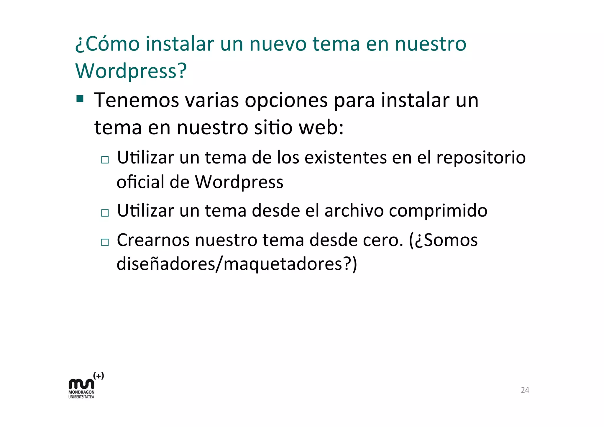 ¿Cómo	
  instalar	
  un	
  nuevo	
  tema	
  en	
  nuestro	
  
Wordpress?	
  
§  Tenemos	
  varias	
  opciones	
  para	
  instalar	
  un	
  
tema	
  en	
  nuestro	
  siDo	
  web:	
  
¨  UDlizar	
  un	
  tema	
  de	
  los	
  existentes	
  en	
  el	
  repositorio	
  
oﬁcial	
  de	
  Wordpress	
  
¨  UDlizar	
  un	
  tema	
  desde	
  el	
  archivo	
  comprimido	
  
¨  Crearnos	
  nuestro	
  tema	
  desde	
  cero.	
  (¿Somos	
  
diseñadores/maquetadores?)	
  
24	
  
 