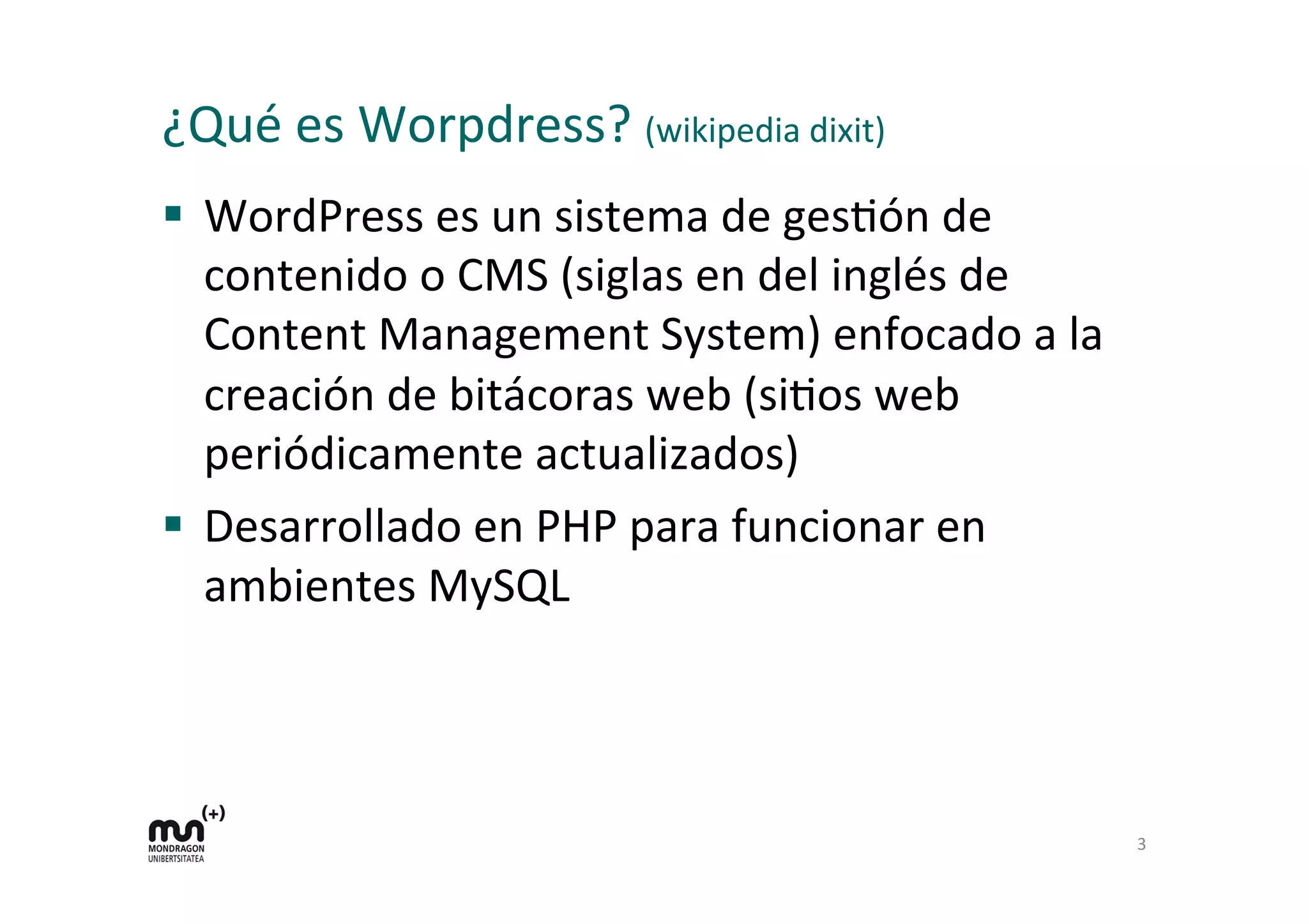 ¿Qué	
  es	
  Worpdress?	
  (wikipedia	
  dixit)	
  
§  WordPress	
  es	
  un	
  sistema	
  de	
  gesDón	
  de	
  
contenido	
  o	
  CMS	
  (siglas	
  en	
  del	
  inglés	
  de	
  
Content	
  Management	
  System)	
  enfocado	
  a	
  la	
  
creación	
  de	
  bitácoras	
  web	
  (siDos	
  web	
  
periódicamente	
  actualizados)	
  
§  Desarrollado	
  en	
  PHP	
  para	
  funcionar	
  en	
  
ambientes	
  MySQL	
  
	
  
3	
  
 