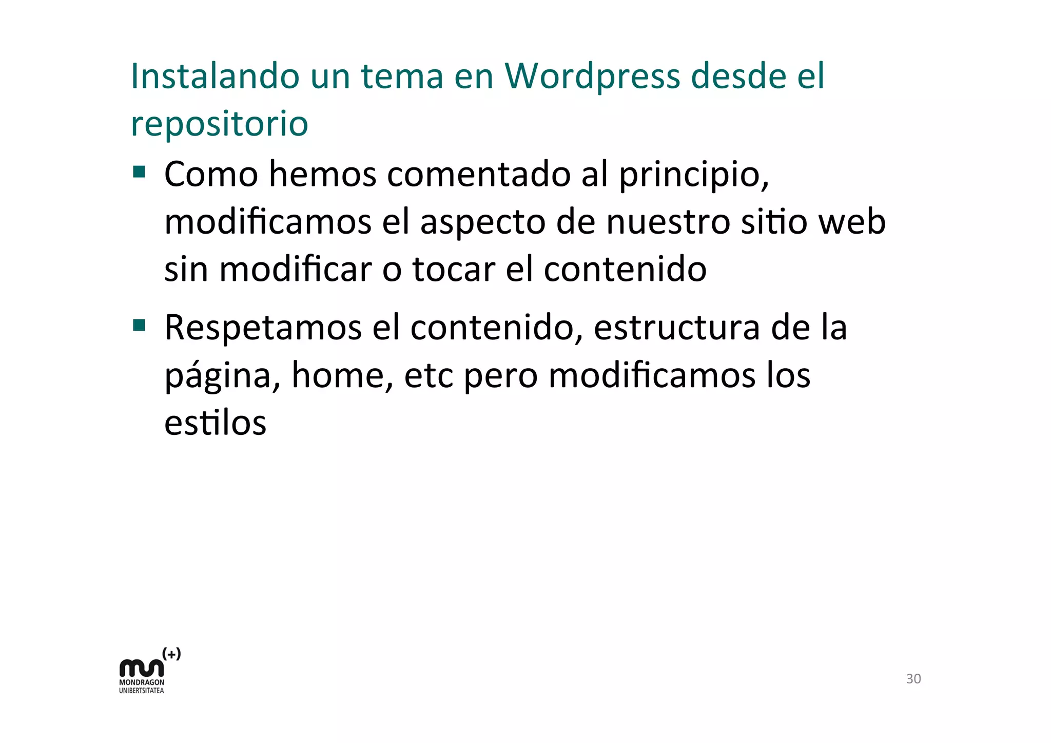 Instalando	
  un	
  tema	
  en	
  Wordpress	
  desde	
  el	
  
repositorio	
  
§  Como	
  hemos	
  comentado	
  al	
  principio,	
  
modiﬁcamos	
  el	
  aspecto	
  de	
  nuestro	
  siDo	
  web	
  
sin	
  modiﬁcar	
  o	
  tocar	
  el	
  contenido	
  
§  Respetamos	
  el	
  contenido,	
  estructura	
  de	
  la	
  
página,	
  home,	
  etc	
  pero	
  modiﬁcamos	
  los	
  
esDlos	
  
	
  
30	
  
 