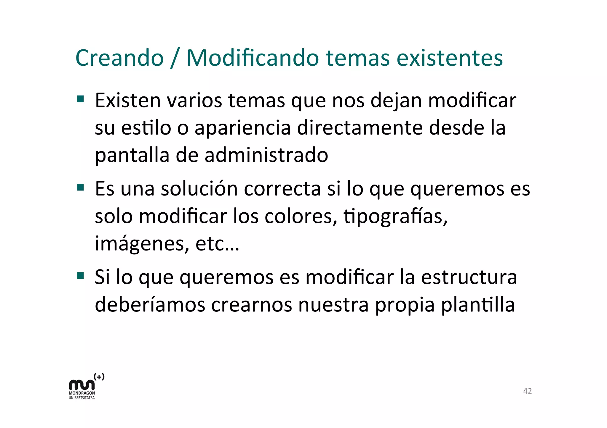 Creando	
  /	
  Modiﬁcando	
  temas	
  existentes	
  
§  Existen	
  varios	
  temas	
  que	
  nos	
  dejan	
  modiﬁcar	
  
su	
  esDlo	
  o	
  apariencia	
  directamente	
  desde	
  la	
  
pantalla	
  de	
  administrado	
  
§  Es	
  una	
  solución	
  correcta	
  si	
  lo	
  que	
  queremos	
  es	
  
solo	
  modiﬁcar	
  los	
  colores,	
  Dpograyas,	
  
imágenes,	
  etc…	
  
§  Si	
  lo	
  que	
  queremos	
  es	
  modiﬁcar	
  la	
  estructura	
  
deberíamos	
  crearnos	
  nuestra	
  propia	
  planDlla	
  
42	
  
 