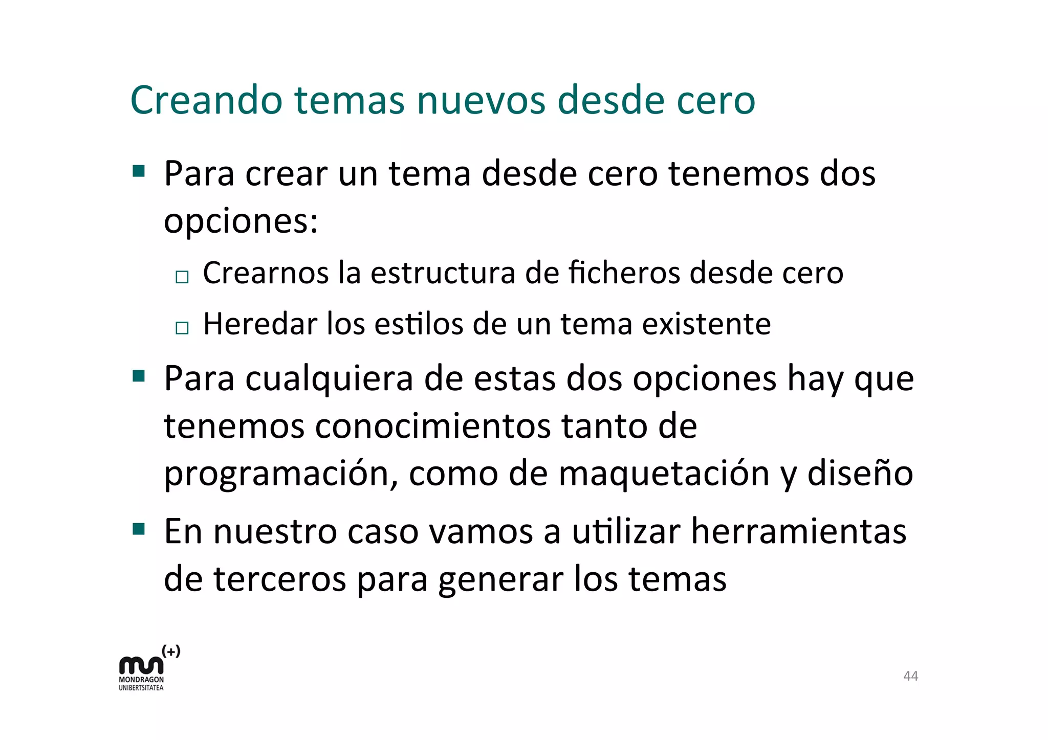 Creando	
  temas	
  nuevos	
  desde	
  cero	
  
§  Para	
  crear	
  un	
  tema	
  desde	
  cero	
  tenemos	
  dos	
  
opciones:	
  
¨  Crearnos	
  la	
  estructura	
  de	
  ﬁcheros	
  desde	
  cero	
  
¨  Heredar	
  los	
  esDlos	
  de	
  un	
  tema	
  existente	
  
§  Para	
  cualquiera	
  de	
  estas	
  dos	
  opciones	
  hay	
  que	
  
tenemos	
  conocimientos	
  tanto	
  de	
  
programación,	
  como	
  de	
  maquetación	
  y	
  diseño	
  
§  En	
  nuestro	
  caso	
  vamos	
  a	
  uDlizar	
  herramientas	
  
de	
  terceros	
  para	
  generar	
  los	
  temas	
  
44	
  
 