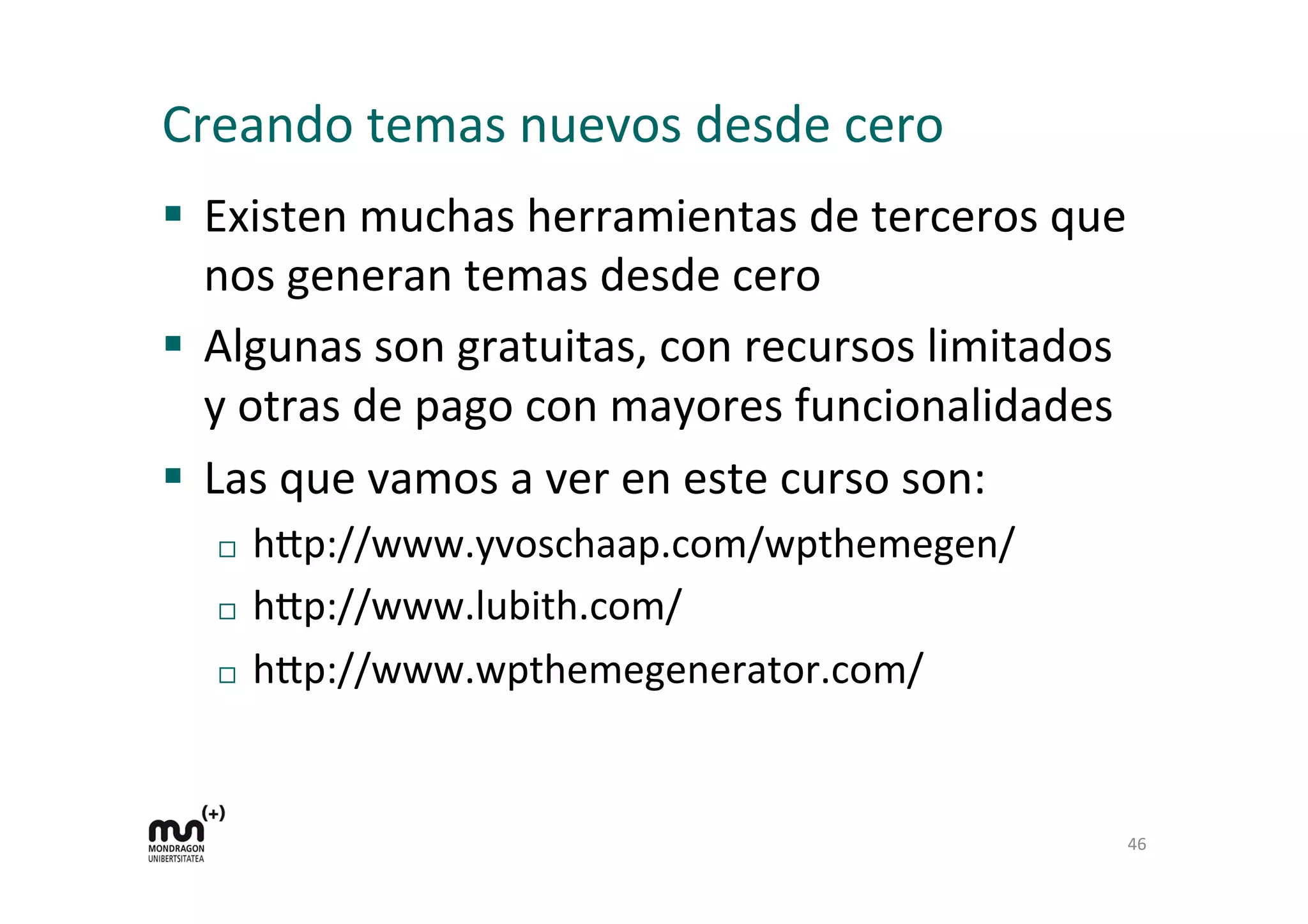 Creando	
  temas	
  nuevos	
  desde	
  cero	
  
§  Existen	
  muchas	
  herramientas	
  de	
  terceros	
  que	
  
nos	
  generan	
  temas	
  desde	
  cero	
  
§  Algunas	
  son	
  gratuitas,	
  con	
  recursos	
  limitados	
  
y	
  otras	
  de	
  pago	
  con	
  mayores	
  funcionalidades	
  
§  Las	
  que	
  vamos	
  a	
  ver	
  en	
  este	
  curso	
  son:	
  
¨  h9p://www.yvoschaap.com/wpthemegen/	
  
¨  h9p://www.lubith.com/	
  
¨  h9p://www.wpthemegenerator.com/	
  
46	
  
 