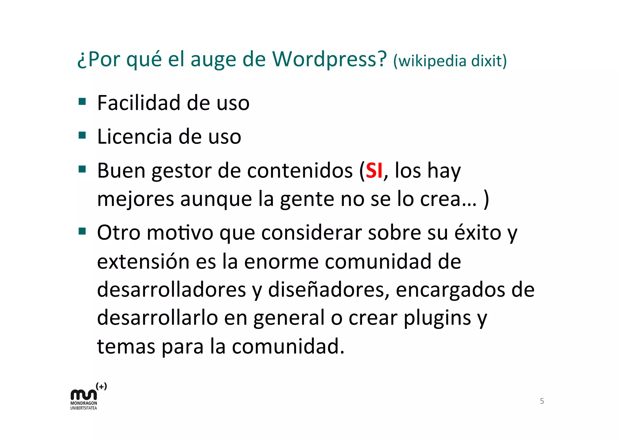 ¿Por	
  qué	
  el	
  auge	
  de	
  Wordpress?	
  (wikipedia	
  dixit)	
  
§  Facilidad	
  de	
  uso	
  
§  Licencia	
  de	
  uso	
  
§  Buen	
  gestor	
  de	
  contenidos	
  (SI,	
  los	
  hay	
  
mejores	
  aunque	
  la	
  gente	
  no	
  se	
  lo	
  crea…	
  )	
  
§  Otro	
  moDvo	
  que	
  considerar	
  sobre	
  su	
  éxito	
  y	
  
extensión	
  es	
  la	
  enorme	
  comunidad	
  de	
  
desarrolladores	
  y	
  diseñadores,	
  encargados	
  de	
  
desarrollarlo	
  en	
  general	
  o	
  crear	
  plugins	
  y	
  
temas	
  para	
  la	
  comunidad.	
  
	
  
5	
  
 