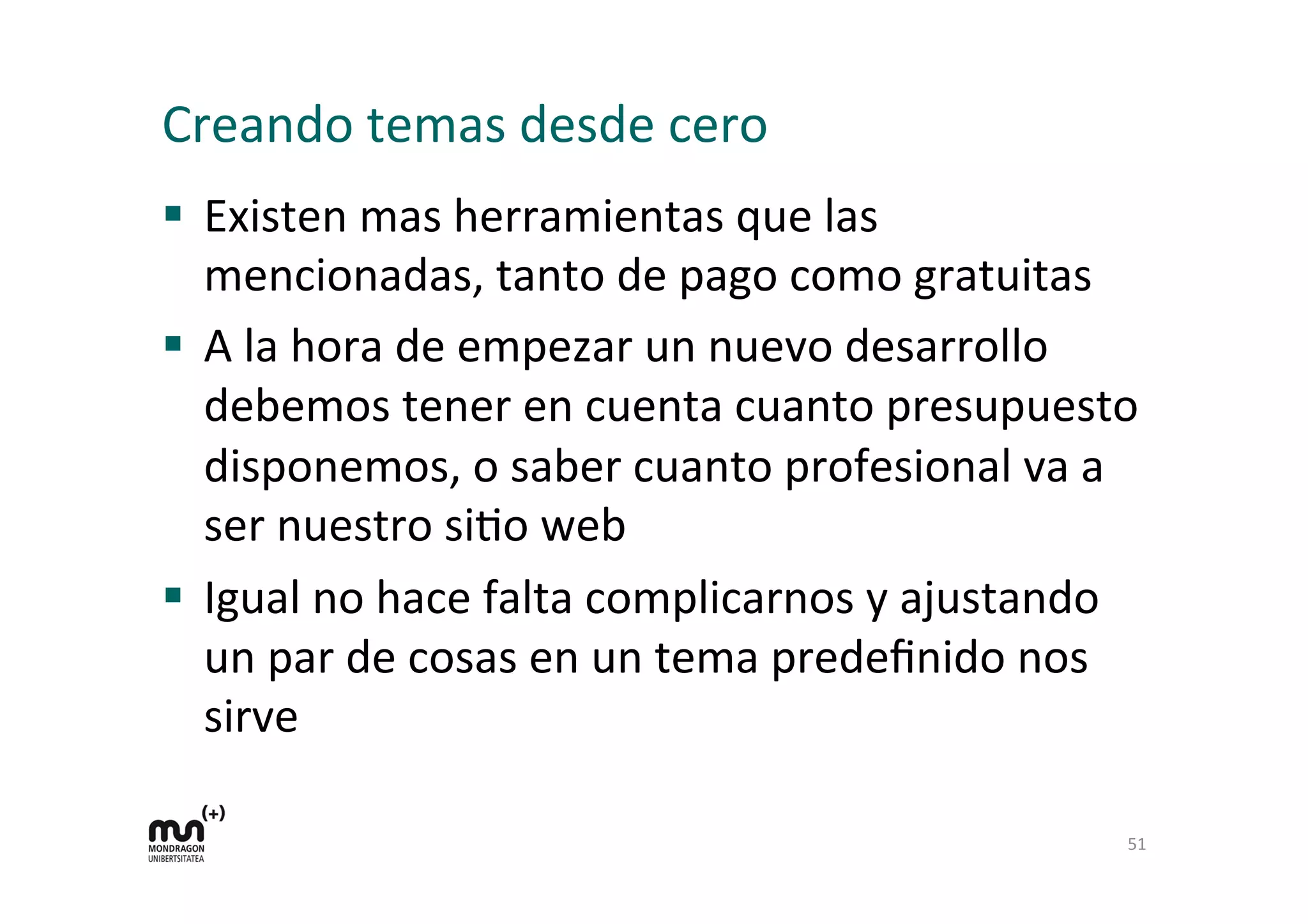 Creando	
  temas	
  desde	
  cero	
  
§  Existen	
  mas	
  herramientas	
  que	
  las	
  
mencionadas,	
  tanto	
  de	
  pago	
  como	
  gratuitas	
  
§  A	
  la	
  hora	
  de	
  empezar	
  un	
  nuevo	
  desarrollo	
  
debemos	
  tener	
  en	
  cuenta	
  cuanto	
  presupuesto	
  
disponemos,	
  o	
  saber	
  cuanto	
  profesional	
  va	
  a	
  
ser	
  nuestro	
  siDo	
  web	
  
§  Igual	
  no	
  hace	
  falta	
  complicarnos	
  y	
  ajustando	
  
un	
  par	
  de	
  cosas	
  en	
  un	
  tema	
  predeﬁnido	
  nos	
  
sirve	
  
51	
  
 
