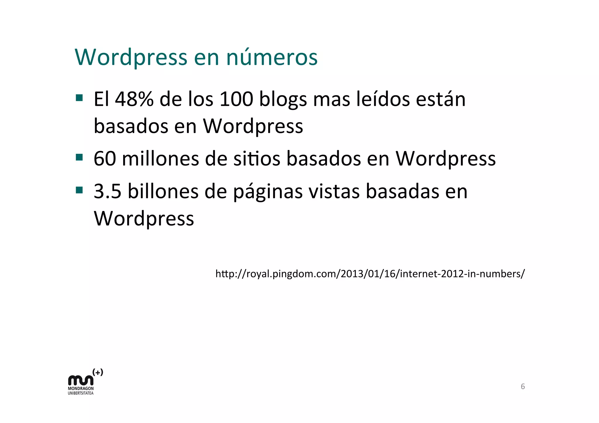 Wordpress	
  en	
  números	
  
§  El	
  48%	
  de	
  los	
  100	
  blogs	
  mas	
  leídos	
  están	
  
basados	
  en	
  Wordpress	
  
§  60	
  millones	
  de	
  siDos	
  basados	
  en	
  Wordpress	
  
§  3.5	
  billones	
  de	
  páginas	
  vistas	
  basadas	
  en	
  
Wordpress	
  
h9p://royal.pingdom.com/2013/01/16/internet-­‐2012-­‐in-­‐numbers/	
  
6	
  
 