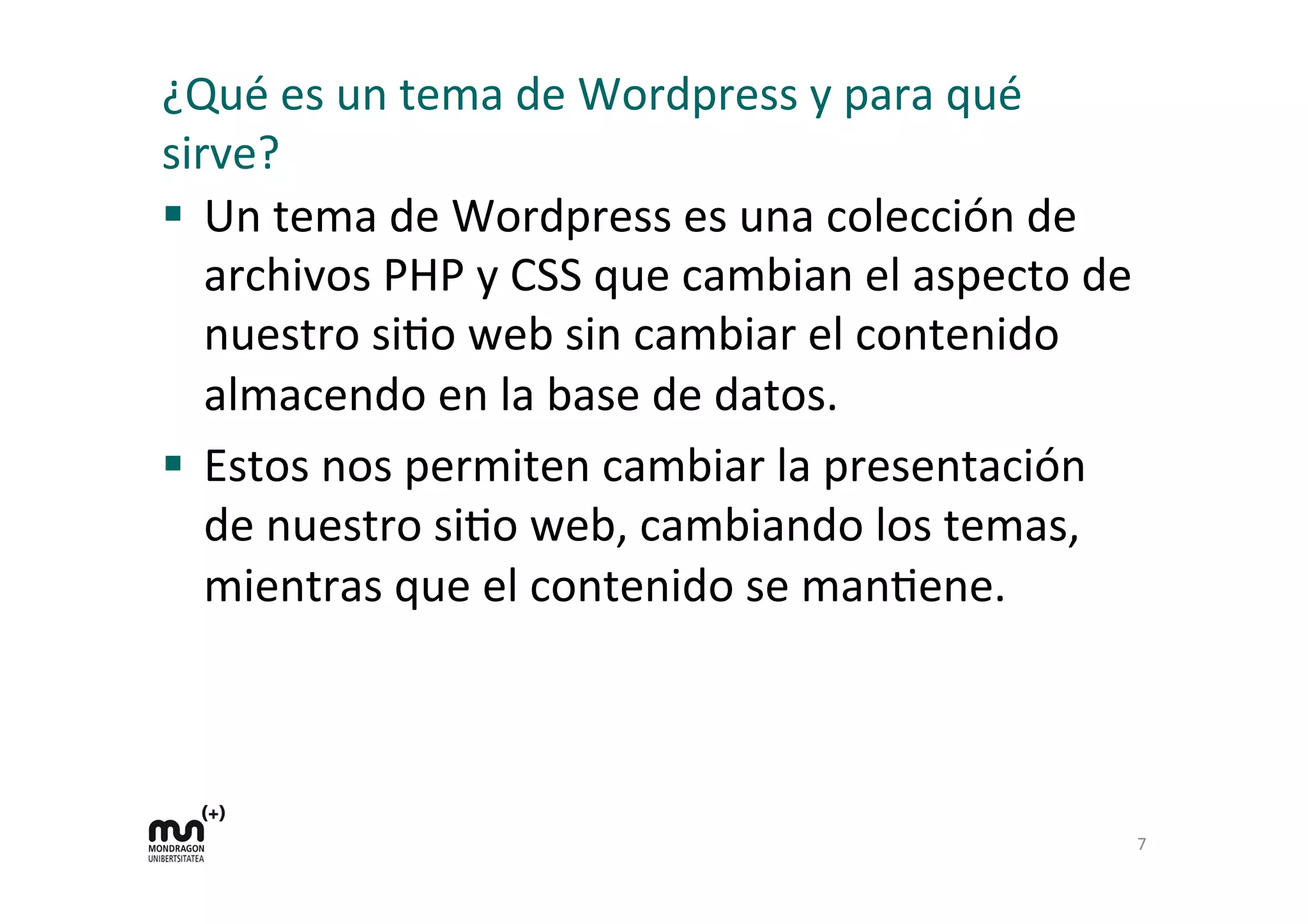 ¿Qué	
  es	
  un	
  tema	
  de	
  Wordpress	
  y	
  para	
  qué	
  
sirve?	
  
§  Un	
  tema	
  de	
  Wordpress	
  es	
  una	
  colección	
  de	
  
archivos	
  PHP	
  y	
  CSS	
  que	
  cambian	
  el	
  aspecto	
  de	
  
nuestro	
  siDo	
  web	
  sin	
  cambiar	
  el	
  contenido	
  
almacendo	
  en	
  la	
  base	
  de	
  datos.	
  
§  Estos	
  nos	
  permiten	
  cambiar	
  la	
  presentación	
  
de	
  nuestro	
  siDo	
  web,	
  cambiando	
  los	
  temas,	
  
mientras	
  que	
  el	
  contenido	
  se	
  manDene.	
  
7	
  
 