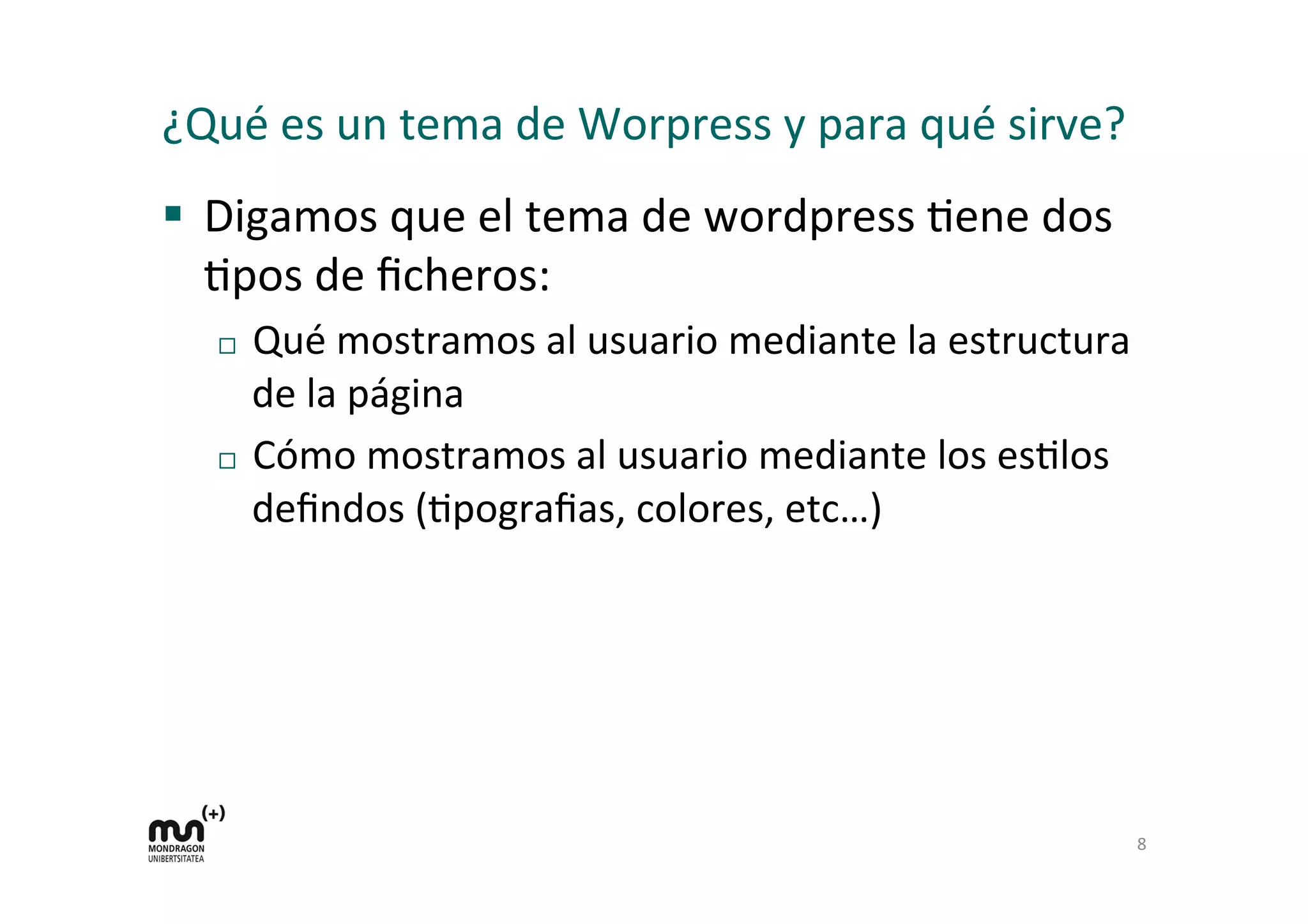 ¿Qué	
  es	
  un	
  tema	
  de	
  Worpress	
  y	
  para	
  qué	
  sirve?	
  
§  Digamos	
  que	
  el	
  tema	
  de	
  wordpress	
  Dene	
  dos	
  
Dpos	
  de	
  ﬁcheros:	
  
¨  Qué	
  mostramos	
  al	
  usuario	
  mediante	
  la	
  estructura	
  
de	
  la	
  página	
  
¨  Cómo	
  mostramos	
  al	
  usuario	
  mediante	
  los	
  esDlos	
  
deﬁndos	
  (Dpograﬁas,	
  colores,	
  etc…)	
  
8	
  
 