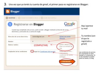 3 :  Una vez que ya tenés tu cuenta de gmail, el primer paso es registrarse en Blogger: Aquí aparece tu mail Tu nombre (con el que te registrate a gmail) (COMPLETAR) Las condiciones de servicio son importantes en tanto resultan un compromiso. Si no las respetás te pueden cerrar la cuenta y tu blog. 