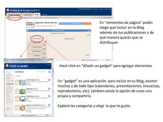 En “elementos de página” podés elegir qué incluir en tu Blog además de tus publicaciones y de qué manera querés que se distribuyan Un “gadget” es una aplicación  para incluir en tu Blog, existen muchas y de todo tipo (calendarios, presentaciones, encuestas, reproductores, etc), tambien existe la opción de crear una propia y compartirla. Explorá las categorías y elegí  lo que te guste.  Hacé click en “Añadir un gadget” para agregar elementos 