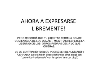 AHORA A EXPRESARSE LIBREMENTE! PERO RECORDÁ QUE TU LIBERTAD TERMINA DONDE COMIENZA LA DE LOS DEMÁS… MIENTRAS RESPETES LA LIBERTAD DE LOS  OTROS PODRAS DECIR LO QUE QUIERAS.  DE LO CONTRARIO TU BLOG PODRÁ SER DENUNCIADO Y CERRADO. (vos también podés denunciar otros blogs con “contenido inadecuado” con la opción “marcar blog”) 