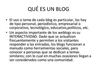 QUÉ ES UN BLOG El uso o tema de cada blog es particular, los hay de tipo personal, periodístico, empresarial o corporativo, tecnológico, educativo,políticos, etc. Un aspecto importante de los weblogs es su INTERACTIVIDAD. Dado que se actualizan frecuentemente y permiten a los visitantes responder a las entradas, los blogs funcionan a menudo como herramientas sociales, para conocer a personas que se dedican a temas similares; con lo cual en muchas ocasiones llegan a ser considerados como una comunidad. 