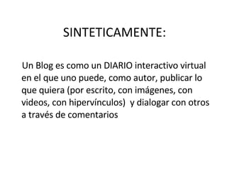 SINTETICAMENTE: Un Blog es como un DIARIO interactivo virtual en el que uno puede, como autor, publicar lo que quiera (por escrito, con imágenes, con videos, con hipervínculos)  y dialogar con otros a través de comentarios 