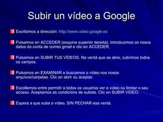 Subir un vídeo a Google Escribimos a dirección:  http://www.video.google.es Pulsamos en ACCEDER (esquina superior dereita). Introducimos os nosos datos da conta de correo gmail e clic en ACCEDER.  Pulsamos en SUBIR TUS VÍDEOS. Na ventá que se abre, cubrimos todos os campos. Pulsamos en EXAMINAR e buscamos o vídeo nos nosos arquivos/carpetas. Clic en abrir ou aceptar. Escollemos entre permitir a todos os usuarios ver o vídeo ou limitar o seu acceso. Aceptamos as condicións de subida. Clic en SUBIR VIDEO.  Espera a que suba o vídeo, SIN PECHAR esa ventá.  