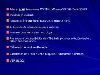 Pulsa en  aquí .  Pulsamos en:  CONTINUAR  y en ACEPTAR CONDICIONES. Pulsamos en visualizar. Pulsamos en  integrar html.  Outra vez en  Integrar html. Co botón dereito seleccionamos todo e copiamos. Editamos unha entrada no noso blog e... Pulsamos na pestana Edición de HTML.Nela pegamos co botón dereito o enlace que copiáramos.  Pulsamos na pestana Redactar. Escribimos un Título e unha Etiqueta. Publicamos a entrada. VER BLOG 