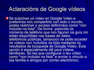 Aclaracións de Google vídeos Se subiches un vídeo en Google Video e preferirías non compartirlo con todo o mundo, podes restrinxir o acceso definíndoo como “non incluido na lista". De forma  parecida ós números de teléfono que non figuran na guía nin están dispoñibles nas bases de datos telefónicos públicas, tampouco se pode acceder ós vídeos non incluidos na lista mediante os resultados de búsqueda de Google Video. Esta opción é especialmente útil para vídeos familiares. Só tes que configurar o teu vídeo como "non incluido na lista" e enviar o vínculo a túa familia e amigos por correo electrónico. 
