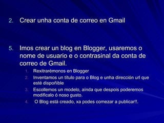 Crear unha conta de correo en Gmail Imos crear un blog en Blogger, usaremos o nome de usuario e o contrasinal da conta de correo de Gmail. Rexitrarémonos en Blogger Inventamos un título para o Blog e unha dirección url que esté dispoñible Escollemos un modelo, aínda que despois poderemos modificalo ó noso gusto. O Blog está creado, xa podes comezar a publicar!!. 