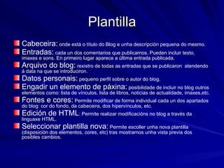 Plantilla Cabeceira:  onde está o título do Blog e unha descripción pequena do mesmo. Entradas:  cada un dos comentarios que publicamos. Pueden incluir texto, imaxes e sons. En primeiro lugar aparece a última entrada publicada. Arquivo do blog:  rexistro de todas as entradas que se publicaron  atendendo á data na que se introduciron. Datos personais:  pequeno perfil sobre o autor do blog. Engadir un elemento de páxina:  posibilidade de incluir no blog outros elementos como: lista de vínculos, lista de libros, noticias de actualidade, imaxes,etc. Fontes e cores:  Permite modificar de forma individual cada un dos apartados do blog: cor do fondo, da cabeceira, dos hipervínculos, etc. Edición de HTML : Permite realizar modificacións no blog a través da linguaxe HTML. Seleccionar plantilla nova:  Permite escoller unha nova plantilla (disposición dos elementos, cores, etc) tras mostrarnos unha vista previa dos posibles cambios. 