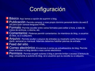 Configuración Básico : Aquí temos a opción de suprimir o blog. Publicación : Permite comprar o noso propio dominio personal dentro da web.É útil para quen conoce lenguaxe HTML. Formato : Permite escoller entre varios formatos para editar a hora, a data do índice de archivos, o idioma, etc. Comentarios:  Pódense permitir comentarios: ós miembros do blog, a usuarios do blos, ou a cualquiera. Arquivo:  Permite ocultar o arquivo de entradas ou mostrarlo cunha frecuencia diaria, semanal ou mensual. Ademáis debemos habilitar páxinas de entrada. Feed del sitio . Correo electrónico .:Envíannos ó correo as actualizacións do blog. Permite crear entradas no blog dende o noso correo electrónico Permisos . Permite engadir autores ó blog e permite limitar o acceso á lectura do blog: únicamente a autores do blog, só a usuarios que eu escolla ou a calquera. 