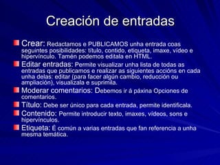Creación de entradas Crear:  Redactamos e PUBLICAMOS unha entrada coas seguintes posibilidades: título, contido, etiqueta, imaxe, vídeo e hipervínculo. Tamén podemos editala en HTML. Editar entradas:  Permite visualizar unha lista de todas as entradas que publicamos e realizar as siguientes accións en cada unha delas: editar (para facer algún cambio, reducción ou ampliación), visualizala e suprimila. Moderar comentarios: D ebemos ir á páxina Opciones de comentarios. Título:  Debe ser único para cada entrada, permite identificala. Contenido:  Permite introducir texto, imaxes, vídeos, sons e hipervínculos. Etiqueta:  É común a varias entradas que fan referencia a unha mesma temática. 