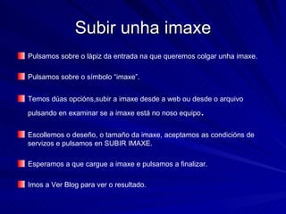 Subir unha imaxe Pulsamos sobre o lápiz da entrada na que queremos colgar unha imaxe. Pulsamos sobre o símbolo “imaxe”. Temos dúas opcións,subir a imaxe desde a web ou desde o arquivo pulsando en examinar se a imaxe está no noso equipo .  Escollemos o deseño, o tamaño da imaxe, aceptamos as condicións de servizos e pulsamos en SUBIR IMAXE. Esperamos a que cargue a imaxe e pulsamos a finalizar. Imos a Ver Blog para ver o resultado. 