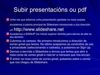 Subir presentacións ou pdf Unha vez que teñamos unha presentación gardada na nosa carpeta, accedemos á páxina principal de Slideshare introducindo a súa dirección   url:  http://www.slideshare.net Accedemos a SIGNUP (na marxe superior dereita) para darnos de alta no seu dominio.  Cubrimos os campos. No primeiro introducimos a dirección de correo gmail que temos. No último aceptamos as condicións de uso e privacidade (seleccionando o cadrado), e pulsamos en Sign Up. Dannos a benvida a Slideshare e dinnos que temos que abrir a nosa conta de correo gmail e nela ler a mensaxe que nos envían.  Ó entrar na nosa conta de correo gmail, pulsamos sobre o correo que nos chegou de Slideshare. 