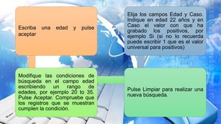 Escriba una edad y pulse
aceptar
Modifique las condiciones de
búsqueda en el campo edad
escribiendo un rango de
edades, por ejemplo 20 to 35.
Pulse Aceptar. Compruebe que
los registros que se muestran
cumplen la condición.
Pulse Limpiar para realizar una
nueva búsqueda.
Elija los campos Edad y Caso.
Indique en edad 22 años y en
Caso el valor con que ha
grabado los positivos, por
ejemplo Si (si no lo recuerda
puede escribir 1 que es el valor
universal para positivos)
 