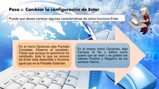 Paso 5: Cambiar la configuración de Enter
Puede que desee cambiar algunas características de cómo funciona Enter.
En el menú Opciones elija Pantalla
Completa. Observe el resultado.
Fíjese que aunque la apariencia ha
cambiado, todo lo que ya conoce
de Enter está disponible y funciona
igual que en la Pantalla Estándar.
En el mismo menú Opciones, elija
Campos Si No y defina como
quiere que se vean y se graben los
valores Positivo y Negativo de los
campos Yes/no.
 