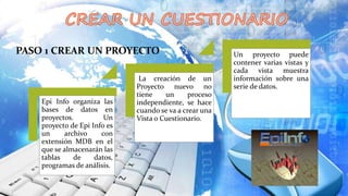 PASO 1 CREAR UN PROYECTO
Epi Info organiza las
bases de datos en
proyectos. Un
proyecto de Epi Info es
un archivo con
extensión MDB en el
que se almacenarán las
tablas de datos,
programas de análisis.
La creación de un
Proyecto nuevo no
tiene un proceso
independiente, se hace
cuando se va a crear una
Vista o Cuestionario.
Un proyecto puede
contener varias vistas y
cada vista muestra
información sobre una
serie de datos.
 