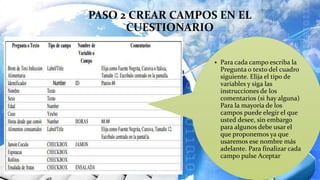 PASO 2 CREAR CAMPOS EN EL
CUESTIONARIO
 Para cada campo escriba la
Pregunta o texto del cuadro
siguiente. Elija el tipo de
variables y siga las
instrucciones de los
comentarios (si hay alguna)
Para la mayoría de los
campos puede elegir el que
usted desee, sin embargo
para algunos debe usar el
que proponemos ya que
usaremos ese nombre más
adelante. Para finalizar cada
campo pulse Aceptar
 
